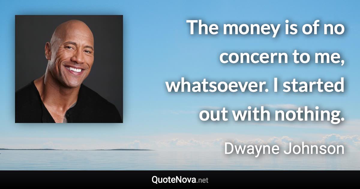 The money is of no concern to me, whatsoever. I started out with nothing. - Dwayne Johnson quote