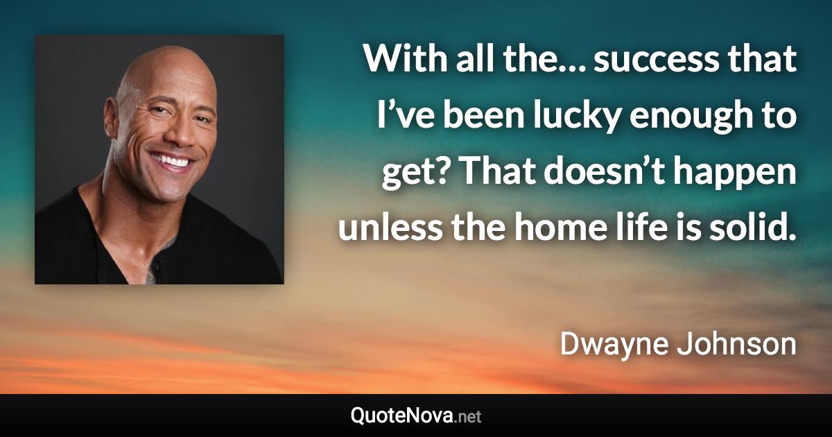 With all the… success that I’ve been lucky enough to get? That doesn’t happen unless the home life is solid. - Dwayne Johnson quote