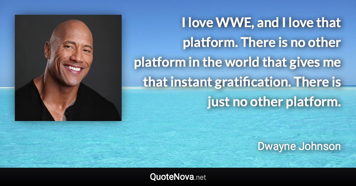 I love WWE, and I love that platform. There is no other platform in the world that gives me that instant gratification. There is just no other platform. - Dwayne Johnson quote