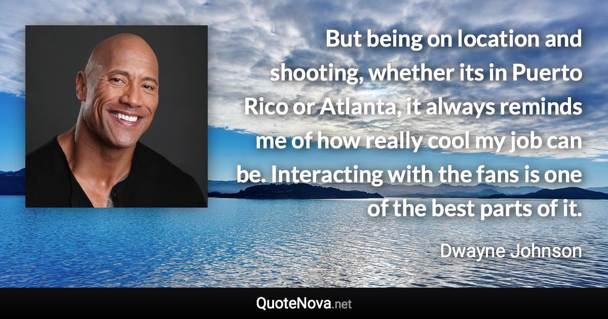 But being on location and shooting, whether its in Puerto Rico or Atlanta, it always reminds me of how really cool my job can be. Interacting with the fans is one of the best parts of it. - Dwayne Johnson quote