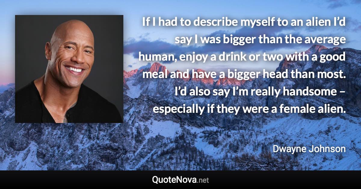 If I had to describe myself to an alien I’d say I was bigger than the average human, enjoy a drink or two with a good meal and have a bigger head than most. I’d also say I’m really handsome – especially if they were a female alien. - Dwayne Johnson quote