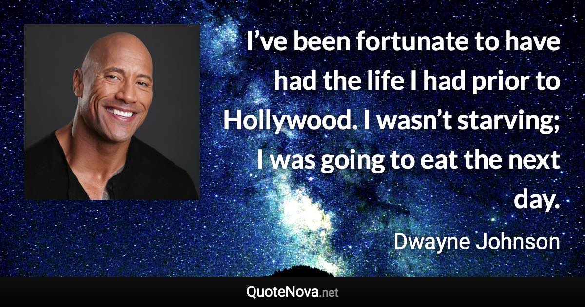 I’ve been fortunate to have had the life I had prior to Hollywood. I wasn’t starving; I was going to eat the next day. - Dwayne Johnson quote