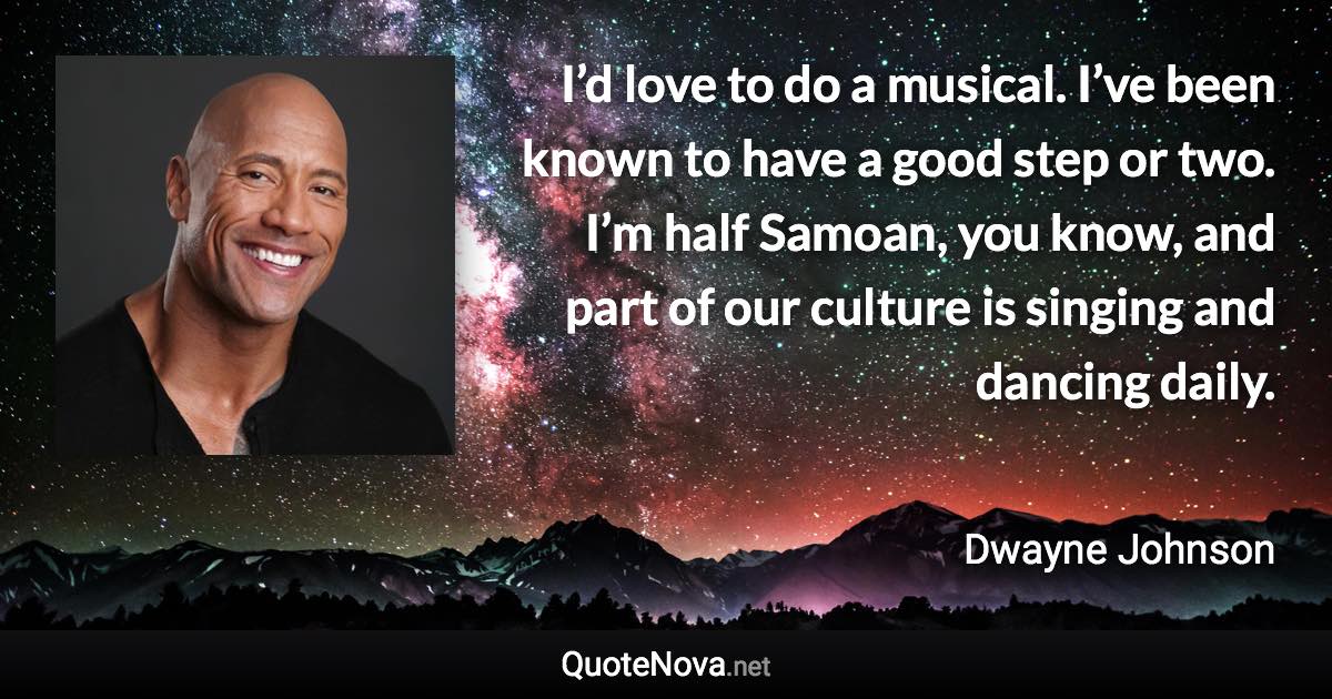 I’d love to do a musical. I’ve been known to have a good step or two. I’m half Samoan, you know, and part of our culture is singing and dancing daily. - Dwayne Johnson quote