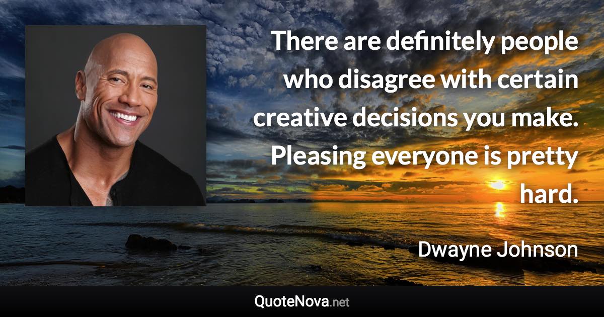 There are definitely people who disagree with certain creative decisions you make. Pleasing everyone is pretty hard. - Dwayne Johnson quote