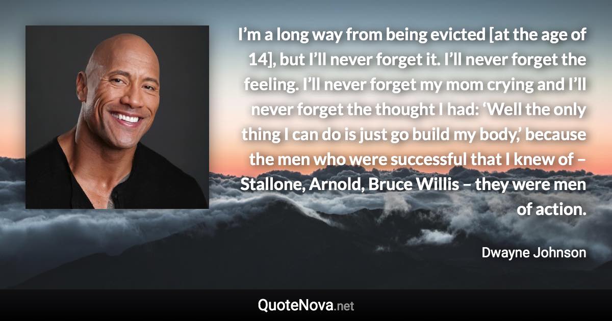 I’m a long way from being evicted [at the age of 14], but I’ll never forget it. I’ll never forget the feeling. I’ll never forget my mom crying and I’ll never forget the thought I had: ‘Well the only thing I can do is just go build my body,’ because the men who were successful that I knew of – Stallone, Arnold, Bruce Willis – they were men of action. - Dwayne Johnson quote