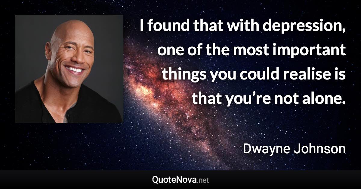 I found that with depression, one of the most important things you could realise is that you’re not alone. - Dwayne Johnson quote