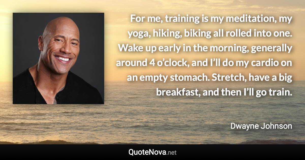 For me, training is my meditation, my yoga, hiking, biking all rolled into one. Wake up early in the morning, generally around 4 o’clock, and I’ll do my cardio on an empty stomach. Stretch, have a big breakfast, and then I’ll go train. - Dwayne Johnson quote