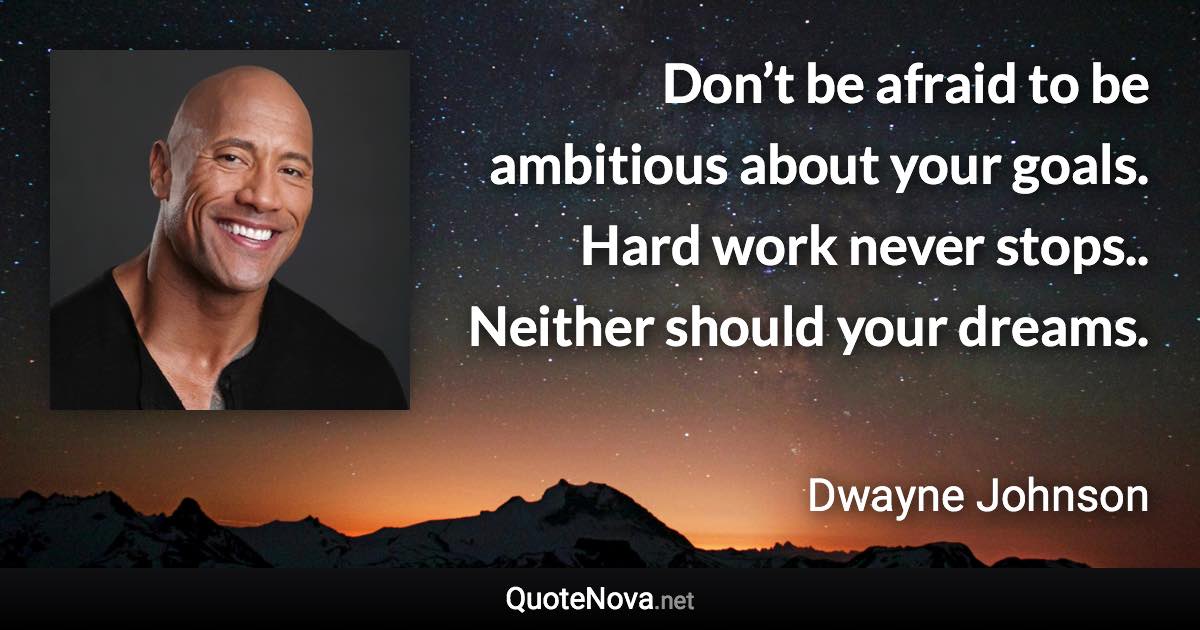 Don’t be afraid to be ambitious about your goals. Hard work never stops.. Neither should your dreams. - Dwayne Johnson quote
