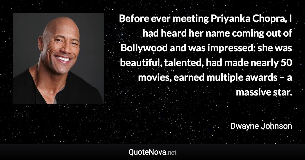 Before ever meeting Priyanka Chopra, I had heard her name coming out of Bollywood and was impressed: she was beautiful, talented, had made nearly 50 movies, earned multiple awards – a massive star. - Dwayne Johnson quote