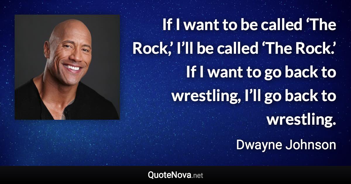 If I want to be called ‘The Rock,’ I’ll be called ‘The Rock.’ If I want to go back to wrestling, I’ll go back to wrestling. - Dwayne Johnson quote