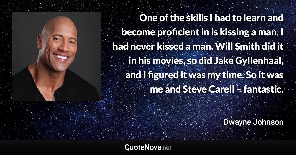 One of the skills I had to learn and become proficient in is kissing a man. I had never kissed a man. Will Smith did it in his movies, so did Jake Gyllenhaal, and I figured it was my time. So it was me and Steve Carell – fantastic. - Dwayne Johnson quote