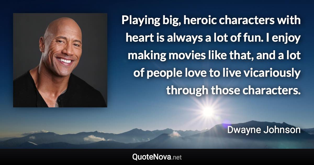 Playing big, heroic characters with heart is always a lot of fun. I enjoy making movies like that, and a lot of people love to live vicariously through those characters. - Dwayne Johnson quote