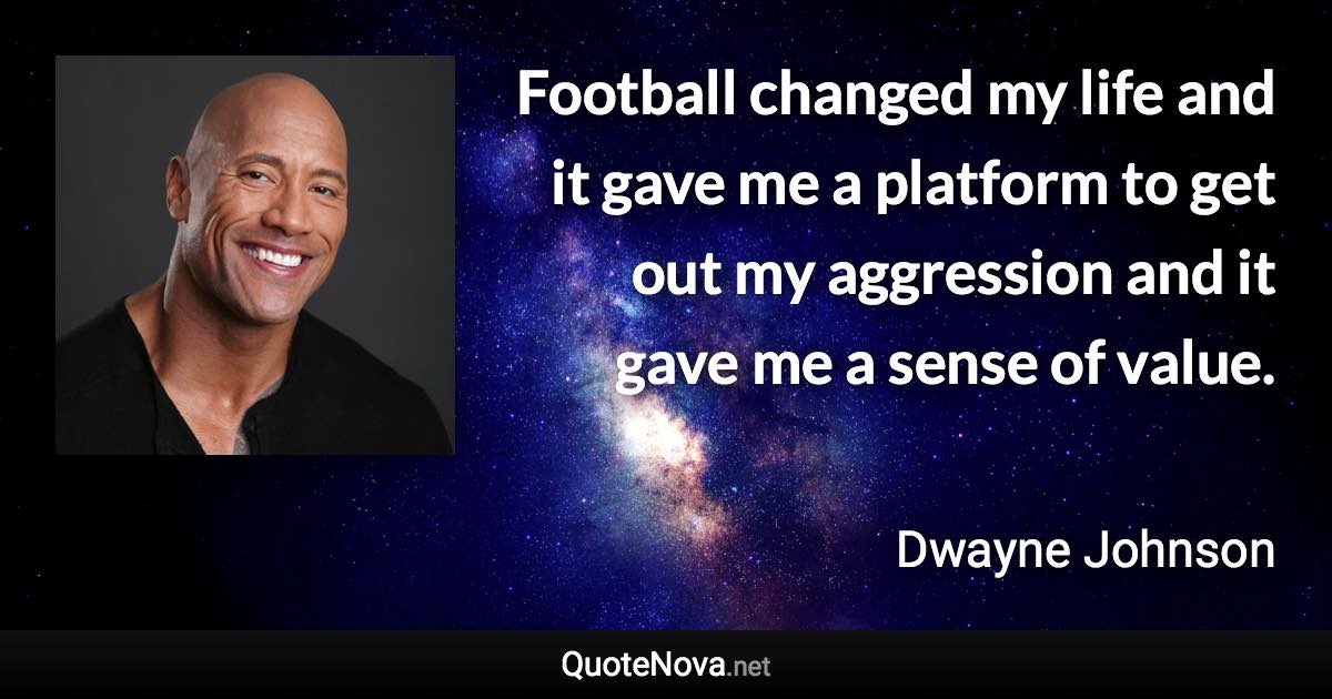 Football changed my life and it gave me a platform to get out my aggression and it gave me a sense of value. - Dwayne Johnson quote