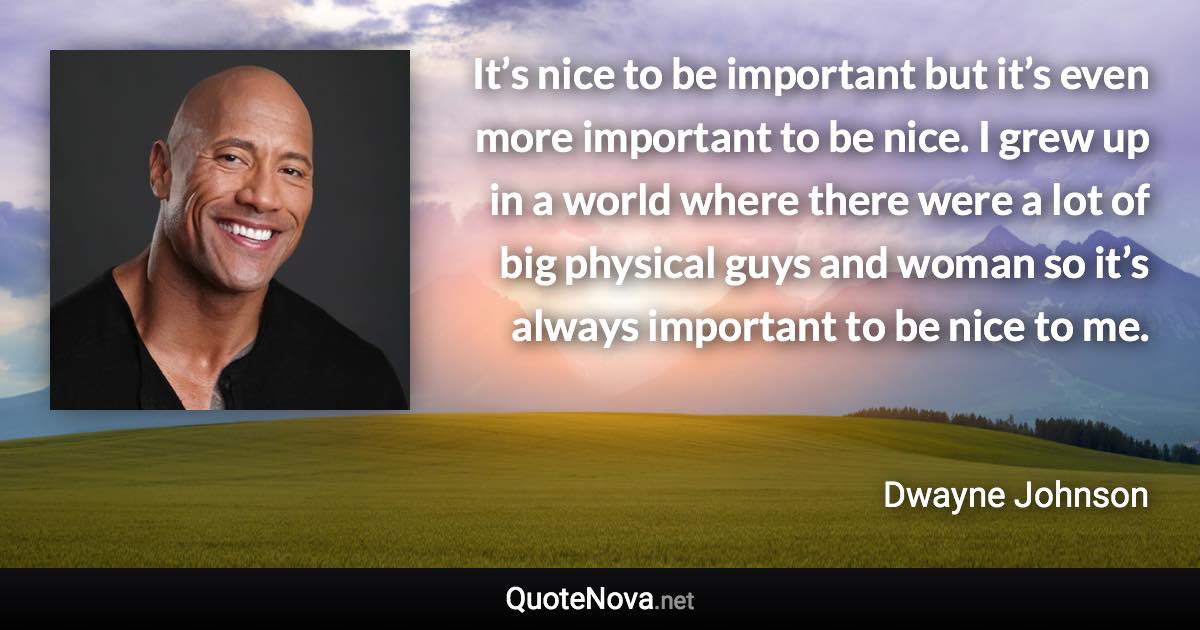 It’s nice to be important but it’s even more important to be nice. I grew up in a world where there were a lot of big physical guys and woman so it’s always important to be nice to me. - Dwayne Johnson quote