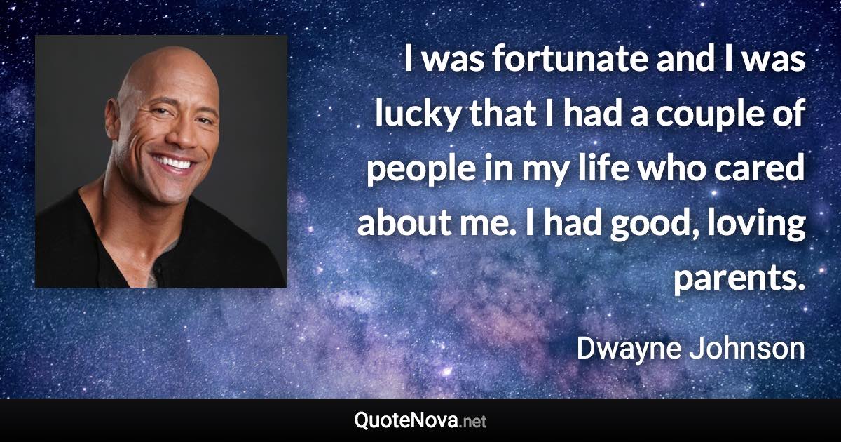 I was fortunate and I was lucky that I had a couple of people in my life who cared about me. I had good, loving parents. - Dwayne Johnson quote