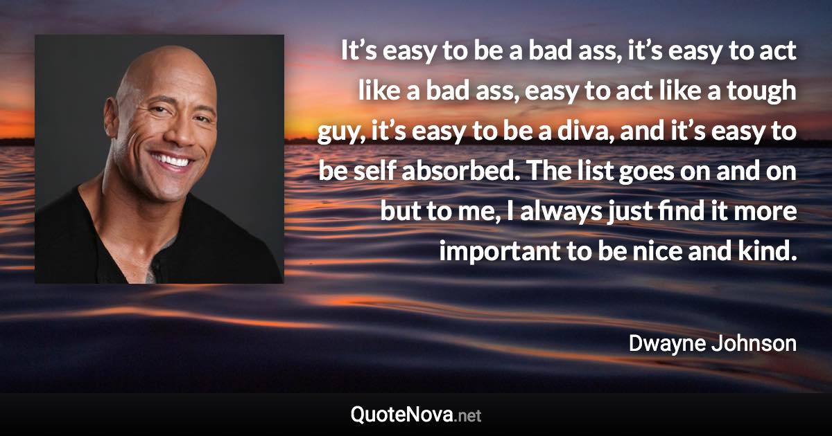 It’s easy to be a bad ass, it’s easy to act like a bad ass, easy to act like a tough guy, it’s easy to be a diva, and it’s easy to be self absorbed. The list goes on and on but to me, I always just find it more important to be nice and kind. - Dwayne Johnson quote