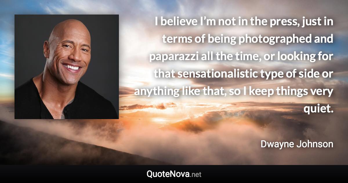 I believe I’m not in the press, just in terms of being photographed and paparazzi all the time, or looking for that sensationalistic type of side or anything like that, so I keep things very quiet. - Dwayne Johnson quote