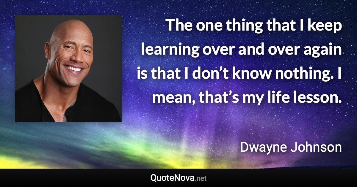 The one thing that I keep learning over and over again is that I don’t know nothing. I mean, that’s my life lesson. - Dwayne Johnson quote