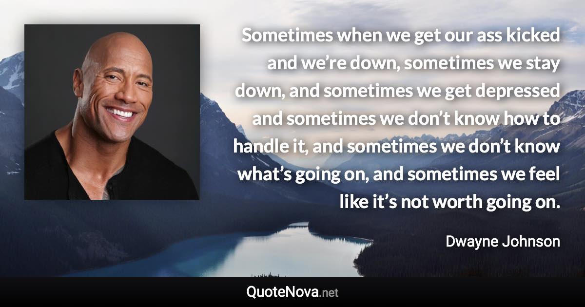 Sometimes when we get our ass kicked and we’re down, sometimes we stay down, and sometimes we get depressed and sometimes we don’t know how to handle it, and sometimes we don’t know what’s going on, and sometimes we feel like it’s not worth going on. - Dwayne Johnson quote