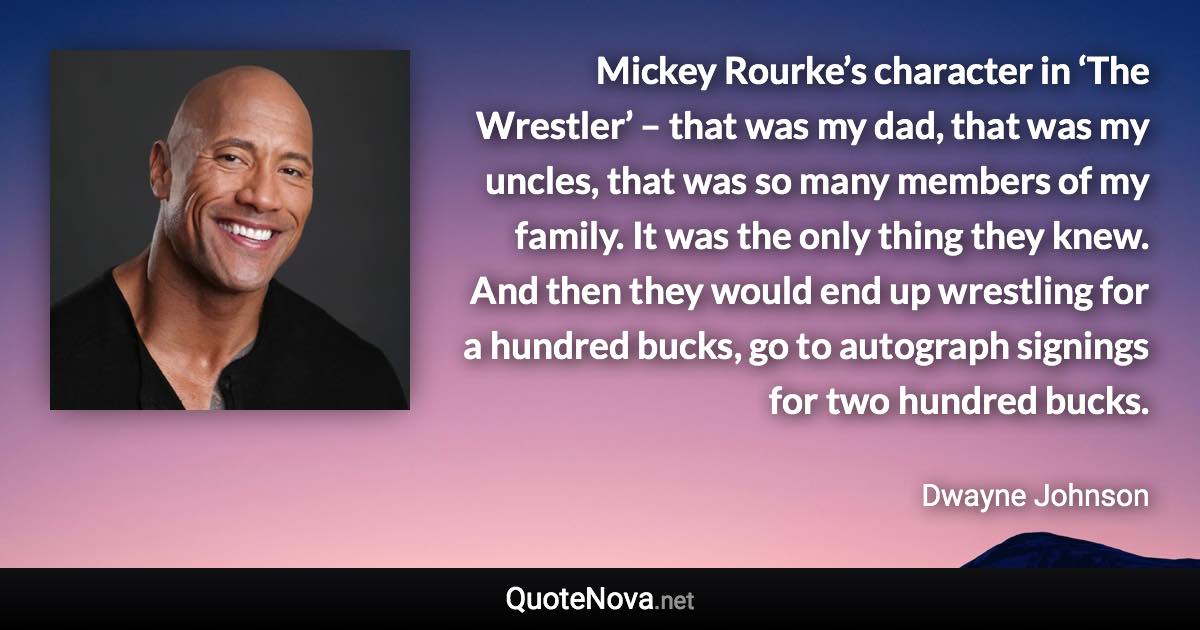 Mickey Rourke’s character in ‘The Wrestler’ – that was my dad, that was my uncles, that was so many members of my family. It was the only thing they knew. And then they would end up wrestling for a hundred bucks, go to autograph signings for two hundred bucks. - Dwayne Johnson quote