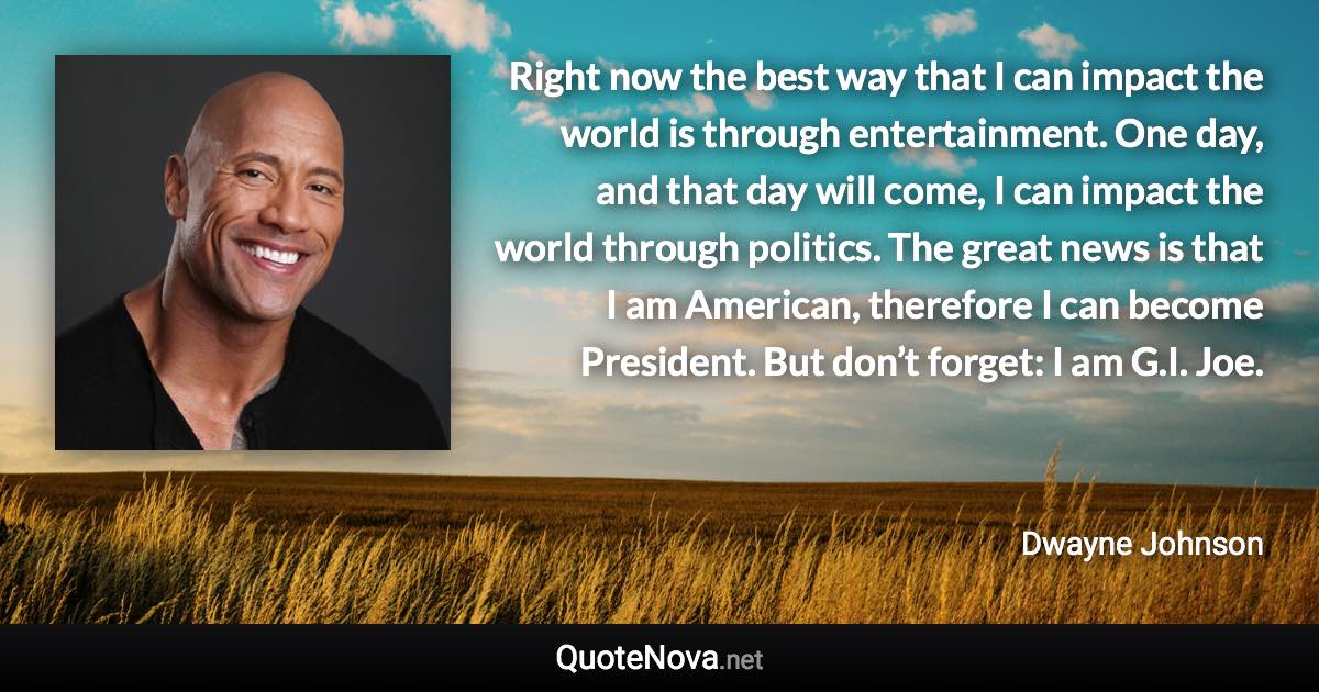 Right now the best way that I can impact the world is through entertainment. One day, and that day will come, I can impact the world through politics. The great news is that I am American, therefore I can become President. But don’t forget: I am G.I. Joe. - Dwayne Johnson quote