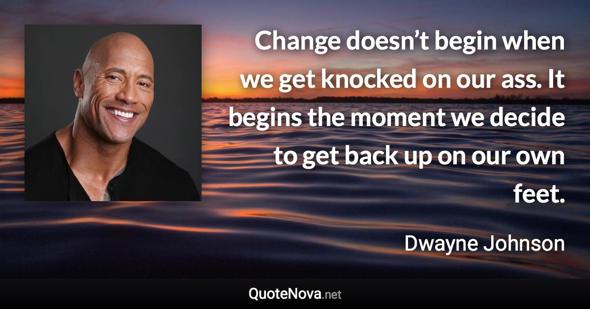 Change doesn’t begin when we get knocked on our ass. It begins the moment we decide to get back up on our own feet. - Dwayne Johnson quote