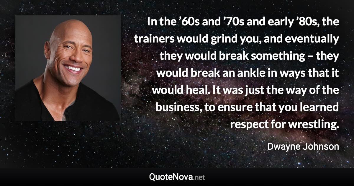 In the ’60s and ’70s and early ’80s, the trainers would grind you, and eventually they would break something – they would break an ankle in ways that it would heal. It was just the way of the business, to ensure that you learned respect for wrestling. - Dwayne Johnson quote