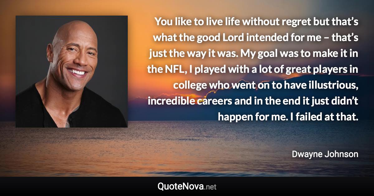 You like to live life without regret but that’s what the good Lord intended for me – that’s just the way it was. My goal was to make it in the NFL, I played with a lot of great players in college who went on to have illustrious, incredible careers and in the end it just didn’t happen for me. I failed at that. - Dwayne Johnson quote