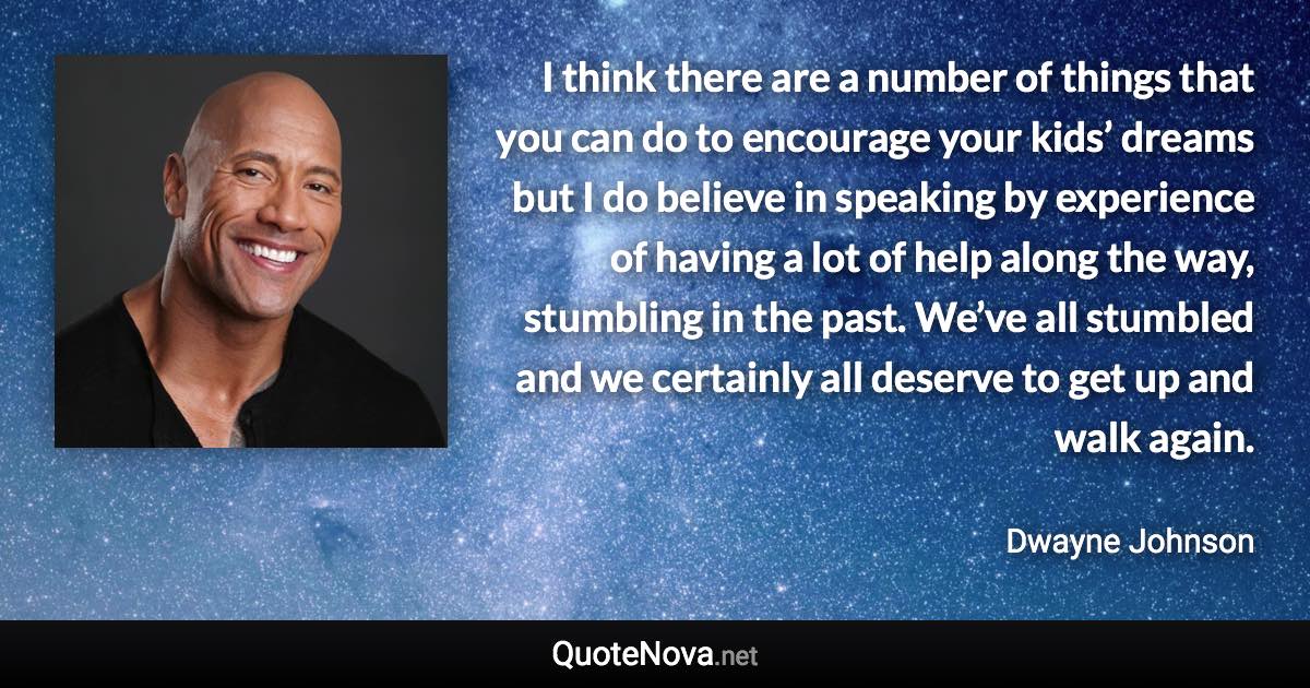 I think there are a number of things that you can do to encourage your kids’ dreams but I do believe in speaking by experience of having a lot of help along the way, stumbling in the past. We’ve all stumbled and we certainly all deserve to get up and walk again. - Dwayne Johnson quote