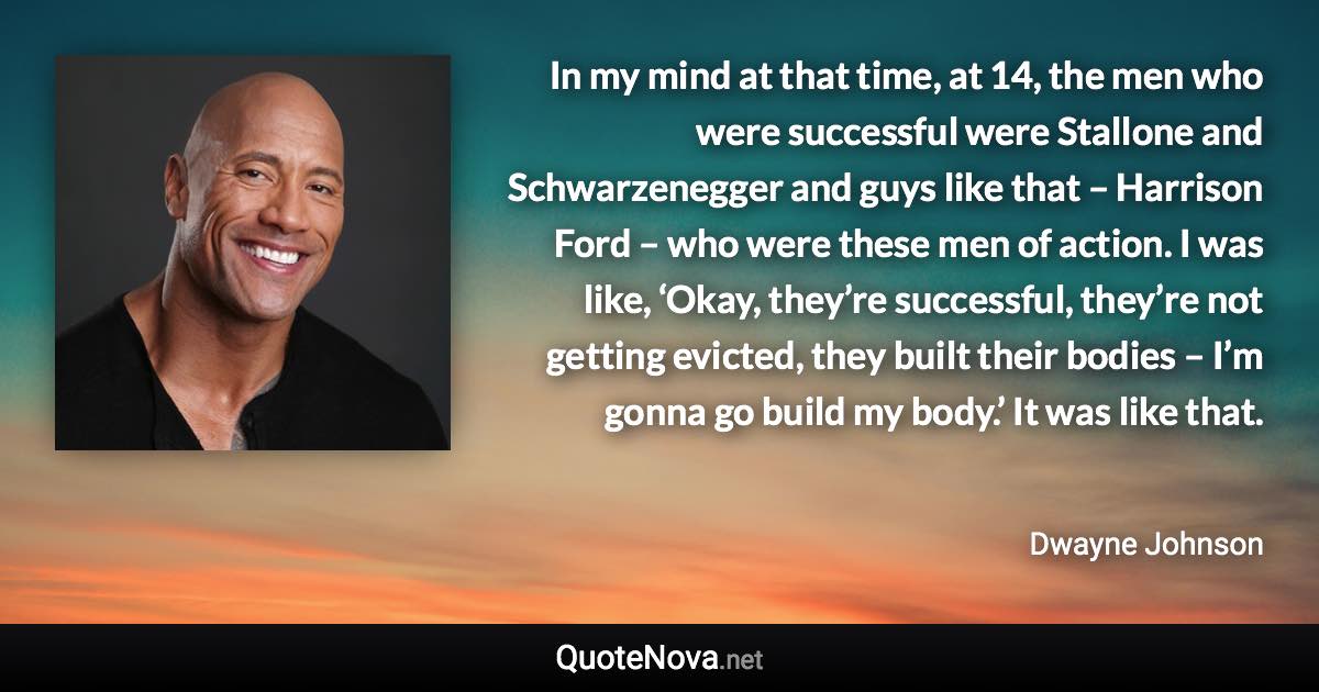 In my mind at that time, at 14, the men who were successful were Stallone and Schwarzenegger and guys like that – Harrison Ford – who were these men of action. I was like, ‘Okay, they’re successful, they’re not getting evicted, they built their bodies – I’m gonna go build my body.’ It was like that. - Dwayne Johnson quote