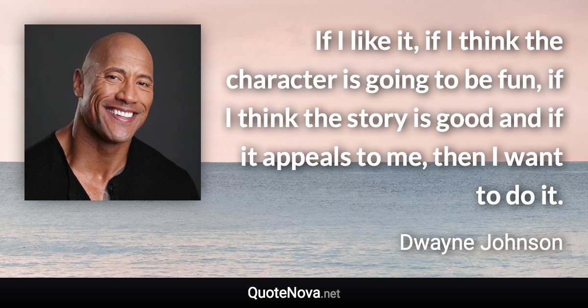 If I like it, if I think the character is going to be fun, if I think the story is good and if it appeals to me, then I want to do it. - Dwayne Johnson quote