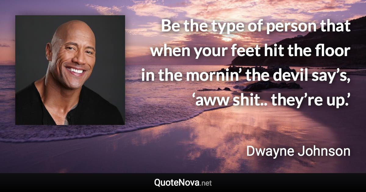 Be the type of person that when your feet hit the floor in the mornin’ the devil say’s, ‘aww shit.. they’re up.’ - Dwayne Johnson quote