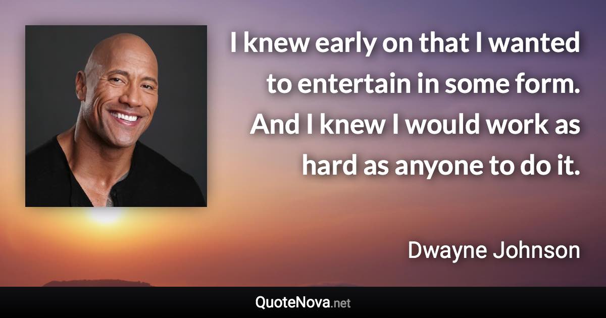 I knew early on that I wanted to entertain in some form. And I knew I would work as hard as anyone to do it. - Dwayne Johnson quote