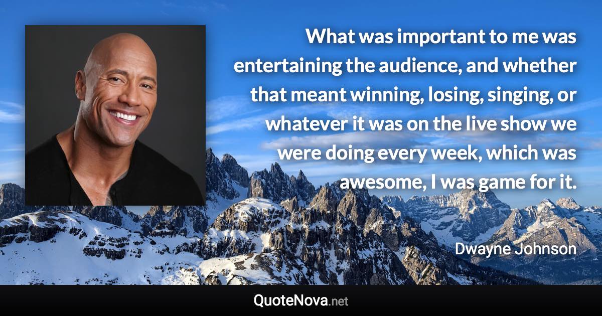 What was important to me was entertaining the audience, and whether that meant winning, losing, singing, or whatever it was on the live show we were doing every week, which was awesome, I was game for it. - Dwayne Johnson quote