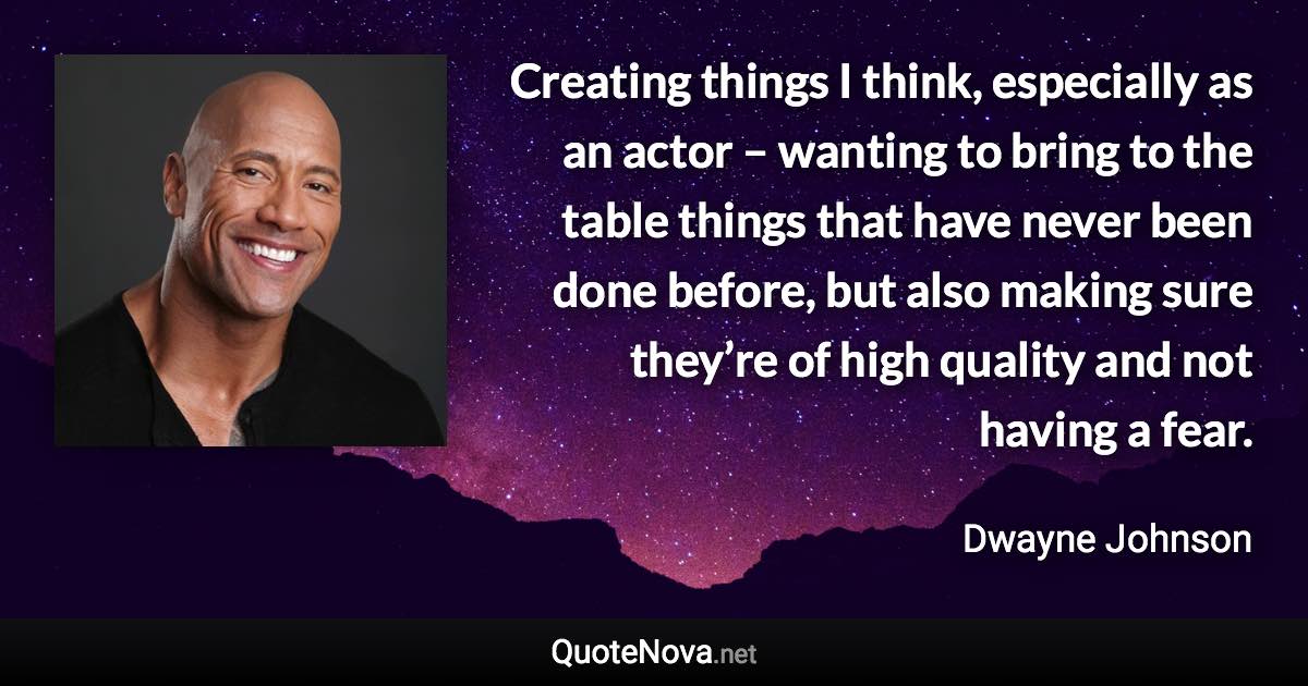 Creating things I think, especially as an actor – wanting to bring to the table things that have never been done before, but also making sure they’re of high quality and not having a fear. - Dwayne Johnson quote