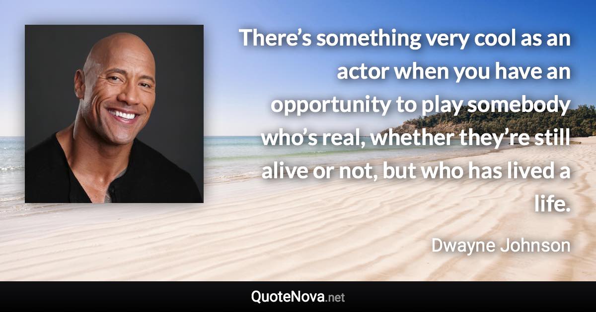 There’s something very cool as an actor when you have an opportunity to play somebody who’s real, whether they’re still alive or not, but who has lived a life. - Dwayne Johnson quote