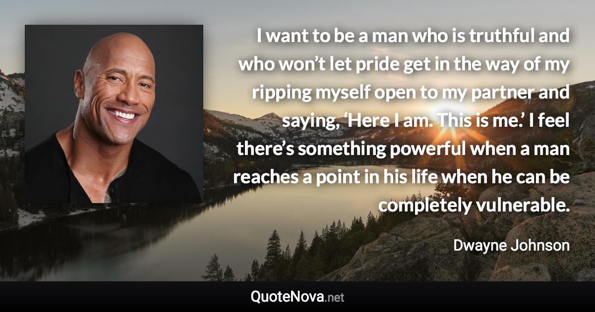 I want to be a man who is truthful and who won’t let pride get in the way of my ripping myself open to my partner and saying, ‘Here I am. This is me.’ I feel there’s something powerful when a man reaches a point in his life when he can be completely vulnerable. - Dwayne Johnson quote