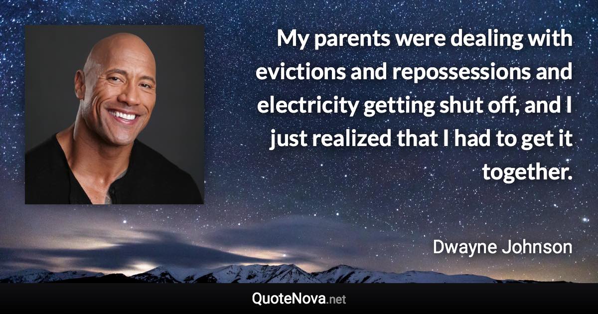 My parents were dealing with evictions and repossessions and electricity getting shut off, and I just realized that I had to get it together. - Dwayne Johnson quote