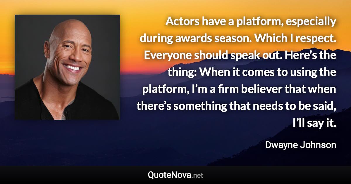 Actors have a platform, especially during awards season. Which I respect. Everyone should speak out. Here’s the thing: When it comes to using the platform, I’m a firm believer that when there’s something that needs to be said, I’ll say it. - Dwayne Johnson quote