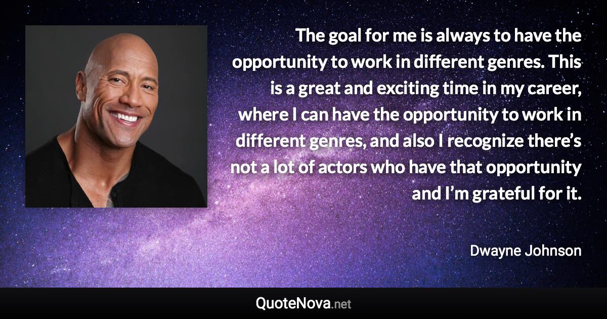 The goal for me is always to have the opportunity to work in different genres. This is a great and exciting time in my career, where I can have the opportunity to work in different genres, and also I recognize there’s not a lot of actors who have that opportunity and I’m grateful for it. - Dwayne Johnson quote