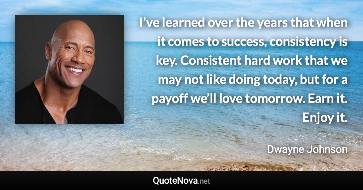 I’ve learned over the years that when it comes to success, consistency is key. Consistent hard work that we may not like doing today, but for a payoff we’ll love tomorrow. Earn it. Enjoy it. - Dwayne Johnson quote