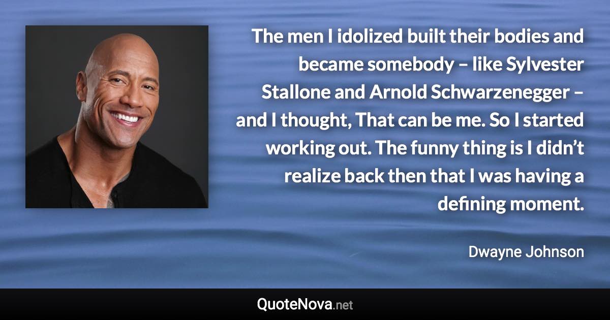 The men I idolized built their bodies and became somebody – like Sylvester Stallone and Arnold Schwarzenegger – and I thought, That can be me. So I started working out. The funny thing is I didn’t realize back then that I was having a defining moment. - Dwayne Johnson quote