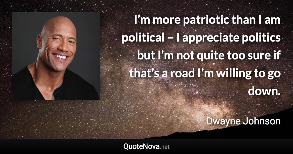 I’m more patriotic than I am political – I appreciate politics but I’m not quite too sure if that’s a road I’m willing to go down. - Dwayne Johnson quote