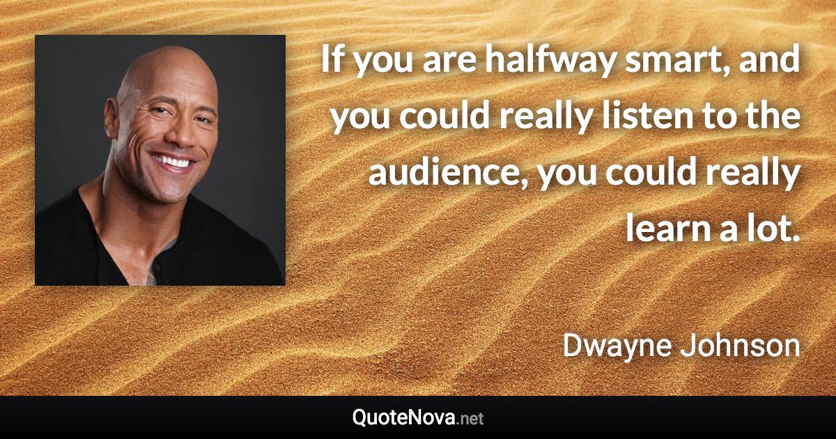 If you are halfway smart, and you could really listen to the audience, you could really learn a lot. - Dwayne Johnson quote