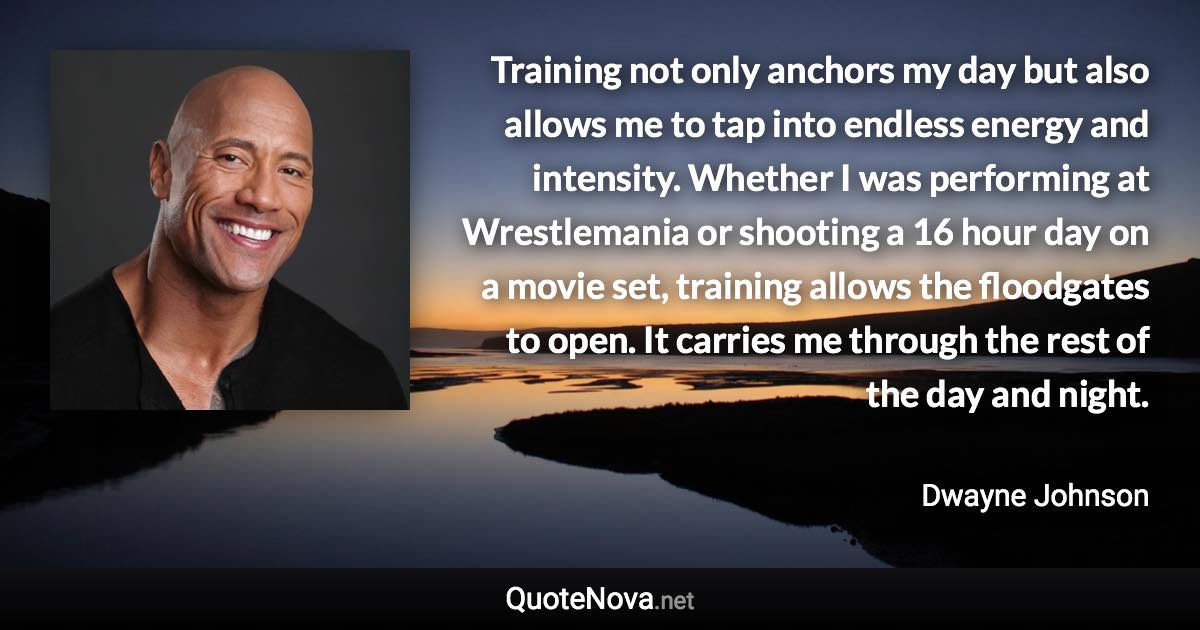 Training not only anchors my day but also allows me to tap into endless energy and intensity. Whether I was performing at Wrestlemania or shooting a 16 hour day on a movie set, training allows the floodgates to open. It carries me through the rest of the day and night. - Dwayne Johnson quote