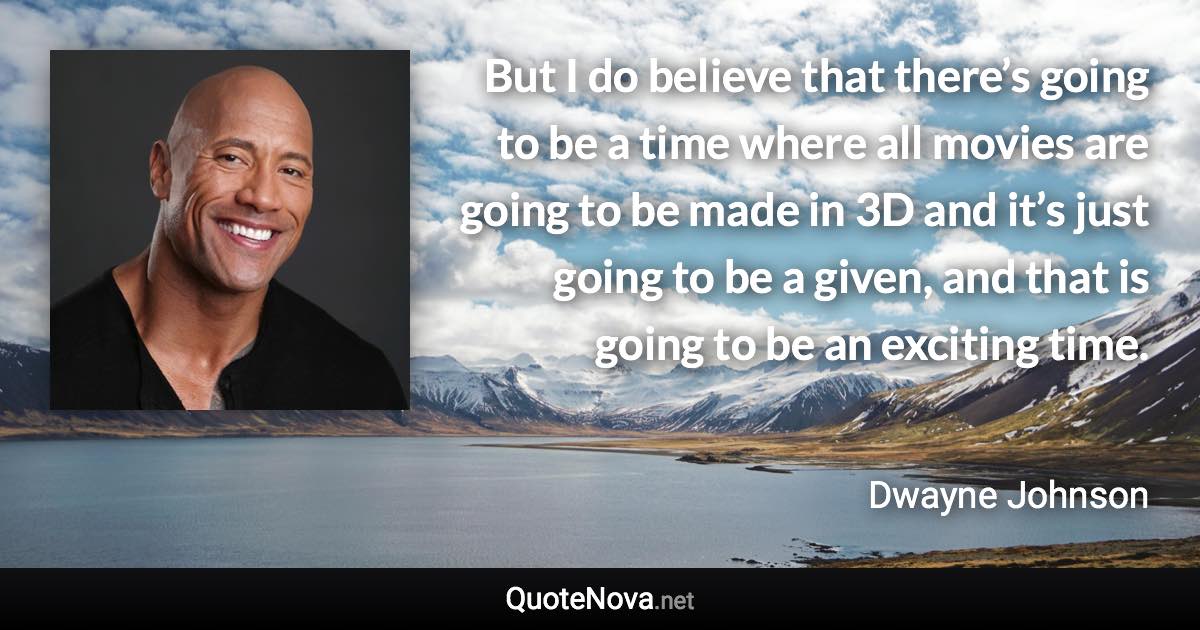 But I do believe that there’s going to be a time where all movies are going to be made in 3D and it’s just going to be a given, and that is going to be an exciting time. - Dwayne Johnson quote