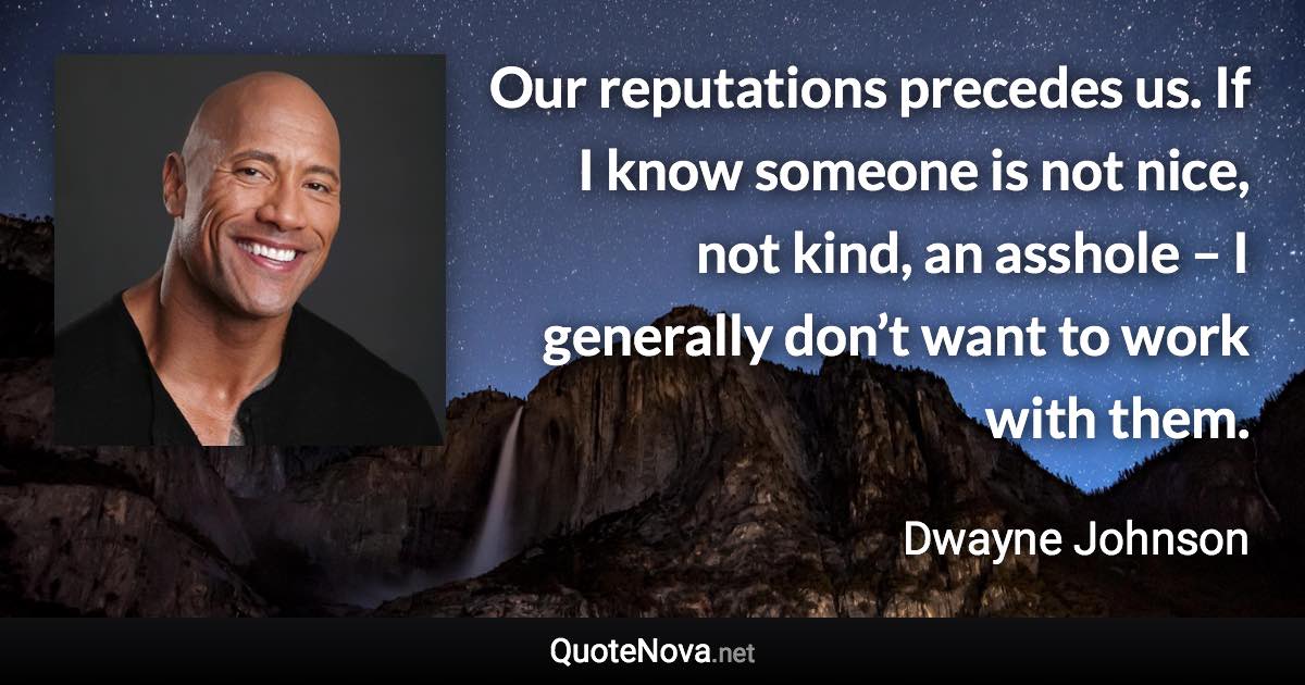 Our reputations precedes us. If I know someone is not nice, not kind, an asshole – I generally don’t want to work with them. - Dwayne Johnson quote