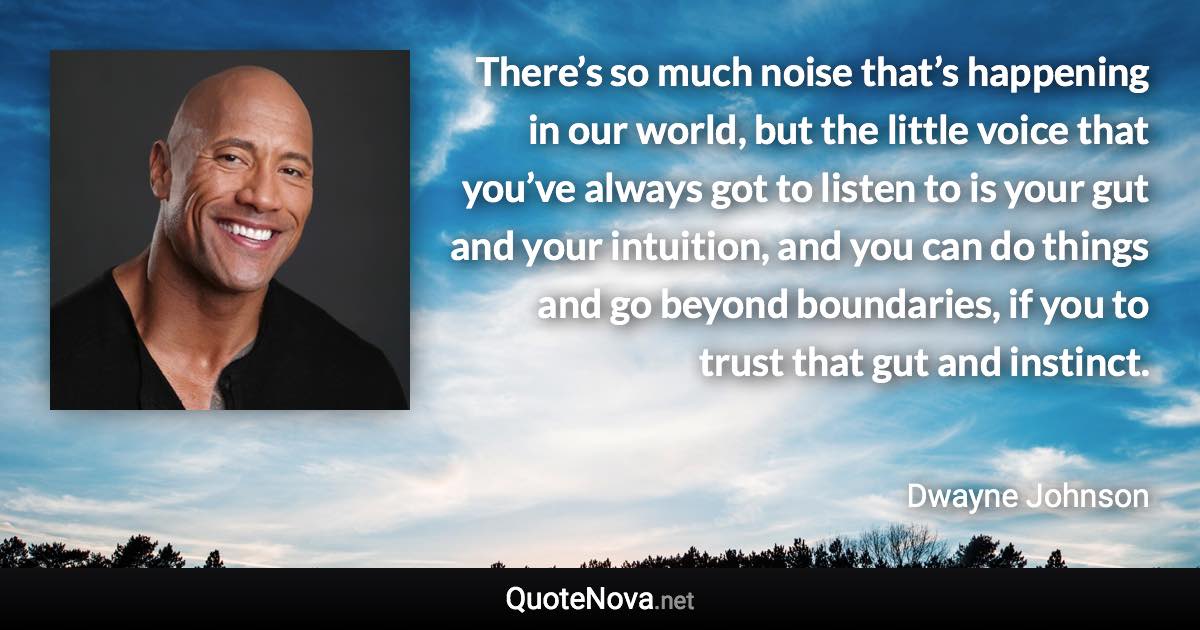 There’s so much noise that’s happening in our world, but the little voice that you’ve always got to listen to is your gut and your intuition, and you can do things and go beyond boundaries, if you to trust that gut and instinct. - Dwayne Johnson quote