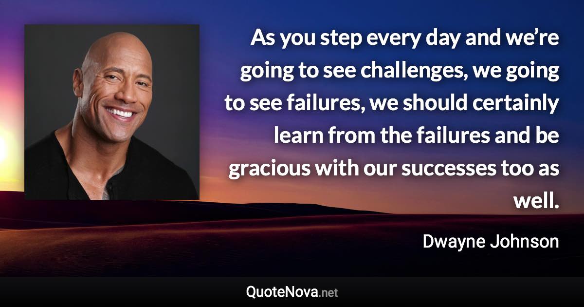 As you step every day and we’re going to see challenges, we going to see failures, we should certainly learn from the failures and be gracious with our successes too as well. - Dwayne Johnson quote