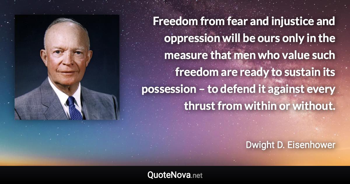 Freedom from fear and injustice and oppression will be ours only in the measure that men who value such freedom are ready to sustain its possession – to defend it against every thrust from within or without. - Dwight D. Eisenhower quote